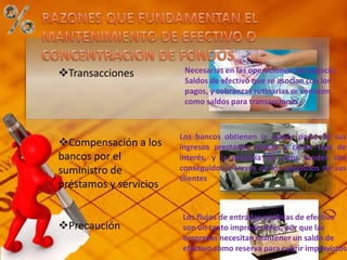 Transacciones
Compensación a los
bancos por el
suministro de
préstamos y servicios
Precaución
Necesarias en las operaciones del negocio.
Saldos de efectivo que se asocian con los
pagos, y cobranzas rutinarias se conocen
como saldos para transacciones
Los bancos obtienen la mayor parte de sus
ingresos prestando dinero a cierta tasa de
interés, y la mayoría de estos fondos son
conseguidos a través de los depósitos de sus
clientes
Los flujos de entradas y salidas de efectivo
son un tanto impredecibles, por que las
empresas necesitan mantener un saldo de
efectivo como reserva para cubrir imprevistos.
 