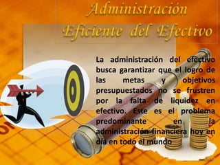 La administración del efectivo
busca garantizar que el logro de
las metas y objetivos
presupuestados no se frustren
por la falta de liquidez en
efectivo. Este es el problema
predominante en la
administración financiera hoy en
día en todo el mundo
 