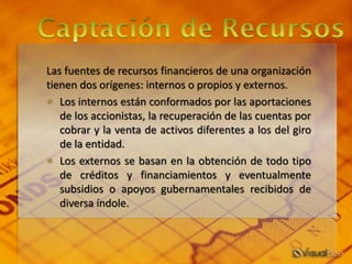 Las fuentes de recursos financieros de una organización
tienen dos orígenes: internos o propios y externos.
* Los internos están conformados por las aportaciones
de los accionistas, la recuperación de las cuentas por
cobrar y la venta de activos diferentes a los del giro
de la entidad.
* Los externos se basan en la obtención de todo tipo
de créditos y financiamientos y eventualmente
subsidios o apoyos gubernamentales recibidos de
diversa índole.
 
