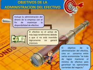 Incluye la administración del
dinero de la empresa con el
fin de maximizar la
disponibilidad de efectivo
El efectivo es el activo de
más bajo rendimiento debido
a que si no está invertido
lógicamente no ganará
intereses
El objetivo de la
administración del efectivo,
crea un consenso entre
varios economistas “se trata
de lograr mantener el
mínimo de efectivo para
garantizar las operaciones
corrientes del negocio.”
 