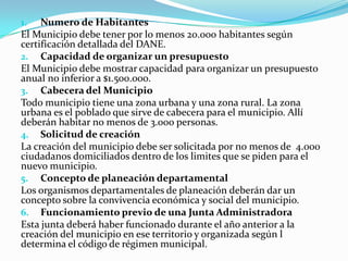 1.   Numero de Habitantes
El Municipio debe tener por lo menos 20.000 habitantes según
certificación detallada del DANE.
2. Capacidad de organizar un presupuesto
El Municipio debe mostrar capacidad para organizar un presupuesto
anual no inferior a $1.500.000.
3. Cabecera del Municipio
Todo municipio tiene una zona urbana y una zona rural. La zona
urbana es el poblado que sirve de cabecera para el municipio. Allí
deberán habitar no menos de 3.000 personas.
4. Solicitud de creación
La creación del municipio debe ser solicitada por no menos de 4.000
ciudadanos domiciliados dentro de los limites que se piden para el
nuevo municipio.
5. Concepto de planeación departamental
Los organismos departamentales de planeación deberán dar un
concepto sobre la convivencia económica y social del municipio.
6. Funcionamiento previo de una Junta Administradora
Esta junta deberá haber funcionado durante el año anterior a la
creación del municipio en ese territorio y organizada según l
determina el código de régimen municipal.
 