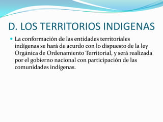 D. LOS TERRITORIOS INDIGENAS
 La conformación de las entidades territoriales
 indígenas se hará de acurdo con lo dispuesto de la ley
 Orgánica de Ordenamiento Territorial, y será realizada
 por el gobierno nacional con participación de las
 comunidades indígenas.
 