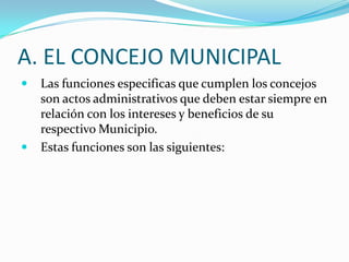 A. EL CONCEJO MUNICIPAL
   Las funciones especificas que cumplen los concejos
    son actos administrativos que deben estar siempre en
    relación con los intereses y beneficios de su
    respectivo Municipio.
   Estas funciones son las siguientes:
 