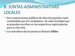 B. JUNTAS ADMINISTRATIVAS
LOCALES
 Son corporaciones publicas de elección popular están
  constituidas por los ciudadanos de cada localidad que
  se postulan escriben en las respectivas registradurias
  para su elección.
 Los miembros de las juntas se llaman Ediles
 