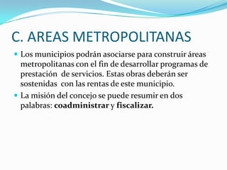 C. AREAS METROPOLITANAS
 Los municipios podrán asociarse para construir áreas
  metropolitanas con el fin de desarrollar programas de
  prestación de servicios. Estas obras deberán ser
  sostenidas con las rentas de este municipio.
 La misión del concejo se puede resumir en dos
  palabras: coadministrar y fiscalizar.
 