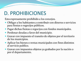 D. PROHIBICIONES
Esta expresamente prohibido a los concejos.
 Obligar a los habitantes a contribuir con dineros o servicios
  para fiestas o regocijos públicos.
 Pagar dichas fiestas o regocijos con fondos municipales.
 Perdonar deudas a favor del municipio.
 Gravar con impuesto el transito de objetos por el territorio
  de los municipios.
 Aplicar los bienes o rentas municipales con fines distintos
  al servicio publico.
 Gravar con impuestos objetos ya grabados por la nación o
  por el departamento.
 