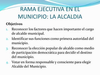 RAMA EJECUTIVA EN EL
       MUNICIPIO: LA ALCALDIA
Objetivos
1. Reconocer los factores que hacen importante el cargo
   de alcalde municipal.
2. Identificar sus funciones como primera autoridad del
   municipio.
3. Reconocer la elección popular de alcalde como medio
   de participación democrática para decidir el destino
   del municipio.
4. Votar en forma responsable y consciente para elegir
   Alcalde del Municipio.
 