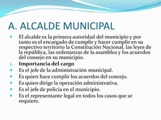 A. ALCALDE MUNICIPAL
    El alcalde es la primera autoridad del municipio y por
     tanto es el encargado de cumplir y hacer cumplir en su
     respectivo territorio la Constitución Nacional, las leyes de
     la república, las ordenanzas de la asamblea y los acuerdos
     del consejo en su municipio.
1.   Importancia del cargo
    Es el jefe de la administración municipal.
    Es quien hace cumplir los acuerdos del concejo.
    Es quien dirige la operación administrativa.
    Es el jefe de policía en el municipio.
    Es el representante legal en todos los casos que se
     requiere.
 