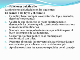 2.  Funciones del Alcalde
Las funciones del Alcalde son las siguientes:
En cuanto a las leyes y el concejo
1. Cumplir y hacer cumplir la constitución, leyes, acuerdos,
    decretos y ordenanzas.
2. Cuidar de que el concejo se reúna oportunamente,
    desempeñe los deberes que le corresponde y convocarlo a
    reuniones extraordinarias.
3. Suministrar al concejo los informes que soliciten para el
    buen desempeño de sus funciones.
4. Conservar el orden publico en el municipio de
    conformidad con la ley.
5. Presentar al concejo las proyectos de acuerdo que juzgue
    convenientes para la buena marcha del municipio
6. Aprobar o rechazar los acuerdos expedidos por el concejo
 