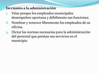 En cuanto a la administración
7. Velar porque los empleados municipales
   desempeñen oportuna y débilmente sus funciones.
8. Nombrar y remover libremente los empleados de su
   oficina.
9. Dictar las normas necesarias para la administración
   del personal que prestan sus servicios en el
   municipio
 