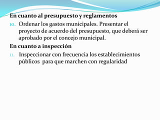 En cuanto al presupuesto y reglamentos
10. Ordenar los gastos municipales. Presentar el
    proyecto de acuerdo del presupuesto, que deberá ser
    aprobado por el concejo municipal.
En cuanto a inspección
11. Inspeccionar con frecuencia los establecimientos
    públicos para que marchen con regularidad
 