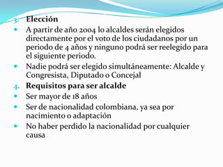 3. Elección
 A partir de año 2004 lo alcaldes serán elegidos
     directamente por el voto de los ciudadanos por un
     periodo de 4 años y ninguno podrá ser reelegido para
     el siguiente periodo.
    Nadie podrá ser elegido simultáneamente: Alcalde y
     Congresista, Diputado o Concejal
4.   Requisitos para ser alcalde
    Ser mayor de 18 años
    Ser de nacionalidad colombiana, ya sea por
     nacimiento o adaptación
    No haber perdido la nacionalidad por cualquier
     causa
 