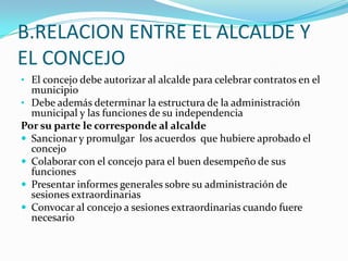 B.RELACION ENTRE EL ALCALDE Y
EL CONCEJO
• El concejo debe autorizar al alcalde para celebrar contratos en el
  municipio
• Debe además determinar la estructura de la administración
  municipal y las funciones de su independencia
Por su parte le corresponde al alcalde
 Sancionar y promulgar los acuerdos que hubiere aprobado el
  concejo
 Colaborar con el concejo para el buen desempeño de sus
  funciones
 Presentar informes generales sobre su administración de
  sesiones extraordinarias
 Convocar al concejo a sesiones extraordinarias cuando fuere
  necesario
 