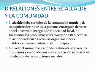 D.RELACIONES ENTRE EL ALCALDE
Y LA COMUNIDAD
 El alcalde debe ser líder de la comunidad municipal,
  esto quiere decir que es la persona encargada de velar
  por el desarrollo integral de la sociedad local, de
  solucionar los problemas colectivos y de establecer las
  relaciones adecuadas con las organizaciones e
  instituciones que existen en el municipio
 A nivel del municipio es donde realmente se viven los
  problemas y en donde con mayor precisión se observan
  los efectos de las soluciones sociales
 