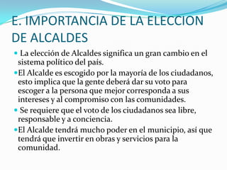 E. IMPORTANCIA DE LA ELECCION
DE ALCALDES
 La elección de Alcaldes significa un gran cambio en el
 sistema político del país.
El Alcalde es escogido por la mayoría de los ciudadanos,
 esto implica que la gente deberá dar su voto para
 escoger a la persona que mejor corresponda a sus
 intereses y al compromiso con las comunidades.
 Se requiere que el voto de los ciudadanos sea libre,
 responsable y a conciencia.
El Alcalde tendrá mucho poder en el municipio, así que
 tendrá que invertir en obras y servicios para la
 comunidad.
 