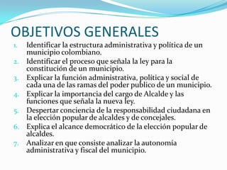 OBJETIVOS GENERALES
1.   Identificar la estructura administrativa y política de un
     municipio colombiano.
2.   Identificar el proceso que señala la ley para la
     constitución de un municipio.
3.   Explicar la función administrativa, política y social de
     cada una de las ramas del poder publico de un municipio.
4.   Explicar la importancia del cargo de Alcalde y las
     funciones que señala la nueva ley.
5.   Despertar conciencia de la responsabilidad ciudadana en
     la elección popular de alcaldes y de concejales.
6.   Explica el alcance democrático de la elección popular de
     alcaldes.
7.   Analizar en que consiste analizar la autonomía
     administrativa y fiscal del municipio.
 
