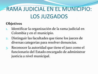 RAMA JUDICIAL EN EL MUNICIPIO:
       LOS JUZGADOS
Objetivos
1. Identificar la organización de la rama judicial en
   Colombia y en el municipio.
2. Distinguir las facultades que tiene los jueces de
   diversas categorías para resolver denuncias.
3. Reconocer la autoridad que tiene el juez como el
   funcionario del Estado encargado de administrar
   justicia a nivel municipal.
 