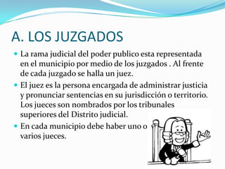 A. LOS JUZGADOS
 La rama judicial del poder publico esta representada
  en el municipio por medio de los juzgados . Al frente
  de cada juzgado se halla un juez.
 El juez es la persona encargada de administrar justicia
  y pronunciar sentencias en su jurisdicción o territorio.
  Los jueces son nombrados por los tribunales
  superiores del Distrito judicial.
 En cada municipio debe haber uno o
  varios jueces.
 