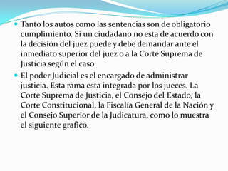  Tanto los autos como las sentencias son de obligatorio
  cumplimiento. Si un ciudadano no esta de acuerdo con
  la decisión del juez puede y debe demandar ante el
  inmediato superior del juez o a la Corte Suprema de
  Justicia según el caso.
 El poder Judicial es el encargado de administrar
  justicia. Esta rama esta integrada por los jueces. La
  Corte Suprema de Justicia, el Consejo del Estado, la
  Corte Constitucional, la Fiscalía General de la Nación y
  el Consejo Superior de la Judicatura, como lo muestra
  el siguiente grafico.
 