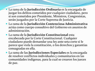  La rama de la Jurisdicción Ordinaria es la encargada de
  juzgar los delitos cometidos por cualquier ciudadano, pero
  si son cometidos por Presidente, Ministros, Congresistas,
  serán juzgados por la Corte Suprema de Justicia.
 La rama de la Jurisdicción Contenciosa Administrativa
  actúa como cuerpo consultivo del Gobierno en asuntos de
  administración.
 La rama de la Jurisdicción Constitucional esta
  encabezada por la Corte Constitucional. Cualquier
  ciudadano puede demandar una ley ante seta corte si le
  parece que viola la constitución, o los derechos y garantías
  consagradas en ella.
 La rama de las Jurisdicciones Especiales es la encargada
  de resolver conflictos individuales y comunitarios en las
  comunidades indígenas, para la cual se crearon los jueces
  de paz.
 