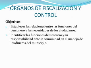 ÓRGANOS DE FISCALIZACIÓN Y
           CONTROL
Objetivos
1. Establecer las relaciones entre las funciones del
   personero y las necesidades de los ciudadanos.
2. Identificar las funciones del tesorero y su
   responsabilidad ante la comunidad en el manejo de
   los dineros del municipio.
 