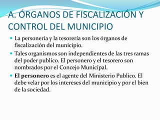 A. ÓRGANOS DE FISCALIZACIÓN Y
CONTROL DEL MUNICIPIO
 La personería y la tesorería son los órganos de
  fiscalización del municipio.
 Tales organismos son independientes de las tres ramas
  del poder publico. El personero y el tesorero son
  nombrados por el Concejo Municipal.
 El personero es el agente del Ministerio Publico. El
  debe velar por los intereses del municipio y por el bien
  de la sociedad.
 