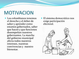 MOTIVACION
 Los colombianos tenemos     El sistema democrático nos
 el derecho y el deber de      exige participación
 saber y aprender como         electoral.
 estamos gobernados, saber
 que hacen y que funciones
 desempeñan nuestros
 gobernantes. La marcha
 del gobierno municipal
 afecta todos nuestros
 intereses, nuestras
 convivencias y nuestro
 bienestar.
 