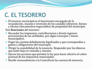 C. EL TESORERO
 El tesorero municipal es el funcionario encargado de la
  recaudación, manejo e inversión de los caudales (dineros), bienes
  y efectos (documentos negociables) de propiedad del municipio.
Son funciones del tesorero:
 Recaudar los impuestos, contribuciones y demás ingresos
  provenientes de las utilidades, por algún concepto ( rentas
  municipales).
 Pagar las cuentas debidamente legalizadas y que correspondan a
  gastos y obligaciones del municipio.
 Dirigir la contabilidad de la tesorería. Responder por los dineros
  que estén bajo se custodia y manejo.
 Ejercer las acciones que permite la ley para hacer efectivo el cobro
  puntual de los impuestos municipales.
 Rendir mensualmente a la Contraloría las cuentas de tesorería.
 