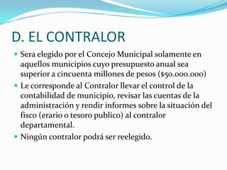 D. EL CONTRALOR
 Sera elegido por el Concejo Municipal solamente en
  aquellos municipios cuyo presupuesto anual sea
  superior a cincuenta millones de pesos ($50.000.000)
 Le corresponde al Contralor llevar el control de la
  contabilidad de municipio, revisar las cuentas de la
  administración y rendir informes sobre la situación del
  fisco (erario o tesoro publico) al contralor
  departamental.
 Ningún contralor podrá ser reelegido.
 
