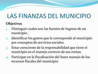 LAS FINANZAS DEL MUNICIPIO
Objetivos
1. Distinguir cuales son las fuentes de Ingreso de un
   municipio.
2. Identificar los gastos que le corresponde al municipio
   por conceptos de servicios sociales.
3. Estar consciente de la responsabilidad que tiene el
   municipio en el manejo correcto de sus rentas.
4. Participar en la fiscalización del buen manejo de los
   recursos fiscales del municipio.
 