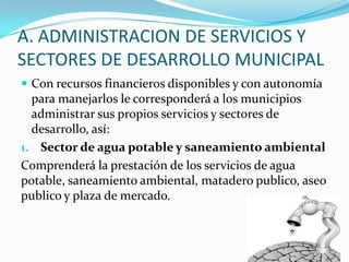 A. ADMINISTRACION DE SERVICIOS Y
SECTORES DE DESARROLLO MUNICIPAL
 Con recursos financieros disponibles y con autonomía
  para manejarlos le corresponderá a los municipios
  administrar sus propios servicios y sectores de
  desarrollo, así:
1. Sector de agua potable y saneamiento ambiental
Comprenderá la prestación de los servicios de agua
potable, saneamiento ambiental, matadero publico, aseo
publico y plaza de mercado.
 