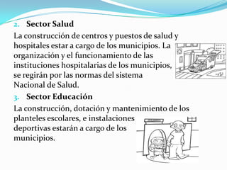 2. Sector Salud
La construcción de centros y puestos de salud y
hospitales estar a cargo de los municipios. La
organización y el funcionamiento de las
instituciones hospitalarias de los municipios,
se regirán por las normas del sistema
Nacional de Salud.
3. Sector Educación
La construcción, dotación y mantenimiento de los
planteles escolares, e instalaciones
deportivas estarán a cargo de los
municipios.
 