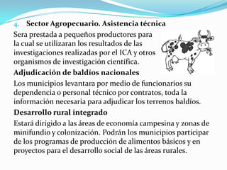 4. Sector Agropecuario. Asistencia técnica
Sera prestada a pequeños productores para
la cual se utilizaran los resultados de las
investigaciones realizadas por el ICA y otros
organismos de investigación científica.
Adjudicación de baldíos nacionales
Los municipios levantara por medio de funcionarios su
dependencia o personal técnico por contratos, toda la
información necesaria para adjudicar los terrenos baldíos.
Desarrollo rural integrado
Estará dirigido a las áreas de economía campesina y zonas de
minifundio y colonización. Podrán los municipios participar
de los programas de producción de alimentos básicos y en
proyectos para el desarrollo social de las áreas rurales.
 