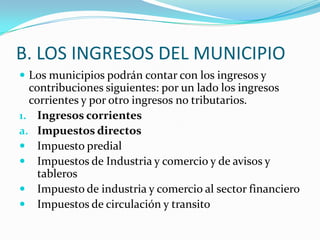 B. LOS INGRESOS DEL MUNICIPIO
 Los municipios podrán contar con los ingresos y
  contribuciones siguientes: por un lado los ingresos
  corrientes y por otro ingresos no tributarios.
1. Ingresos corrientes
a. Impuestos directos
 Impuesto predial
 Impuestos de Industria y comercio y de avisos y
    tableros
 Impuesto de industria y comercio al sector financiero
 Impuestos de circulación y transito
 