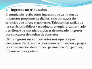2. Ingresos no tributarios
El municipio recibe otros ingresos que ya no son de
impuestos propiamente dichos, sino por pagos de
servicios que ofrece el gobierno. Tales son las tarifas de
los servicios públicos (acueducto, energía, alcantarillado
y teléfono) de mataderos, plazas de mercado. Ingresos
por conceptos de multas de contratos.
Otros ingresos mas importantes son aquellos por
compensación de costos tales como valorización y peajes
por construcción de caminos, pavimentación, parques,
urbanizaciones y otros.
 