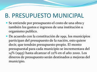 B. PRESUPUESTO MUNICIPAL
 Se entiende por presupuesto el costo de una obra y
  también los gastos e ingresos de una institución u
  organismo publico.
 De acuerdo con la constitución de 1991, los municipios
  participan del presupuesto de la nación, esto quiere
  decir, que tendrán presupuesto propio. El monto
  presupuestal para cada municipio se incrementara del
  14% (1993) hasta alcanzar el 22% en el año 2000. Los
  dineros de presupuesto serán destinados a mejoras del
  municipio.
 