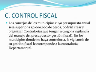 C. CONTROL FISCAL
 Los concejos de los municipios cuyo presupuesto anual
 será superior a 50.000.000 de pesos, podrán crear y
 organizar Contralorías que tengan a cargo la vigilancia
 del manejo del presupuesto (gestión fiscal). En los
 municipios donde no haya contraloría, la vigilancia de
 su gestión fiscal le corresponde a la contraloría
 Departamental.
 