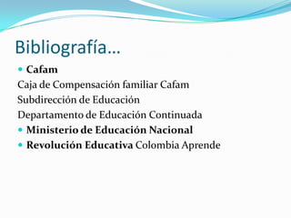 Bibliografía…
 Cafam
Caja de Compensación familiar Cafam
Subdirección de Educación
Departamento de Educación Continuada
 Ministerio de Educación Nacional
 Revolución Educativa Colombia Aprende
 