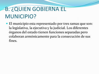B. ¿QUIEN GOBIERNA EL
MUNICIPIO?
 El municipio esta representado por tres ramas que son:
 la legislativa, la ejecutiva y la judicial. Los diferentes
 órganos del estado tienen funciones separadas pero
 colaboran armónicamente para la consecución de sus
 fines.
 