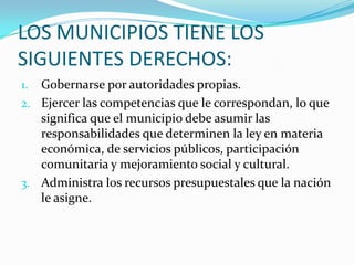 LOS MUNICIPIOS TIENE LOS
SIGUIENTES DERECHOS:
1. Gobernarse por autoridades propias.
2. Ejercer las competencias que le correspondan, lo que
   significa que el municipio debe asumir las
   responsabilidades que determinen la ley en materia
   económica, de servicios públicos, participación
   comunitaria y mejoramiento social y cultural.
3. Administra los recursos presupuestales que la nación
   le asigne.
 