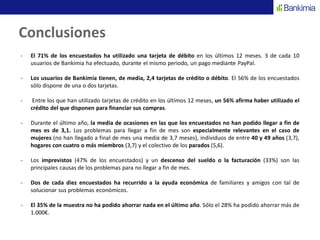 Conclusiones
- El 71% de los encuestados ha utilizado una tarjeta de débito en los últimos 12 meses. 3 de cada 10
usuarios de Bankimia ha efectuado, durante el mismo periodo, un pago mediante PayPal.
- Los usuarios de Bankimia tienen, de media, 2,4 tarjetas de crédito o débito. El 56% de los encuestados
sólo dispone de una o dos tarjetas.
- Entre los que han utilizado tarjetas de crédito en los últimos 12 meses, un 56% afirma haber utilizado el
crédito del que disponen para financiar sus compras.
- Durante el último año, la media de ocasiones en las que los encuestados no han podido llegar a fin de
mes es de 3,1. Los problemas para llegar a fin de mes son especialmente relevantes en el caso de
mujeres (no han llegado a final de mes una media de 3,7 meses), individuos de entre 40 y 49 años (3,7),
hogares con cuatro o más miembros (3,7) y el colectivo de los parados (5,6).
- Los imprevistos (47% de los encuestados) y un descenso del sueldo o la facturación (33%) son las
principales causas de los problemas para no llegar a fin de mes.
- Dos de cada diez encuestados ha recurrido a la ayuda económica de familiares y amigos con tal de
solucionar sus problemas económicos.
- El 35% de la muestra no ha podido ahorrar nada en el último año. Sólo el 28% ha podido ahorrar más de
1.000€.
 