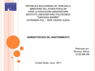 REPÙBLICA BOLIVARIANA DE VENEZUELA
MINISTERIO DEL PODER POPULAR
PARA LA EDUCACIÓN UNIVERSITARIA
INSTITUTO UNIVERSITARIO POLITÉCNICO
“SANTIAGO MARIÑO”
EXTENSIÓN COL - SEDE CIUDAD OJEDA
ADMINISTRACION DEL MANTENIMIENTO
Realizado por:
Ninosca, Gatica
C.I.22.366.100
Ciudad Ojeda, Junio 2017
 