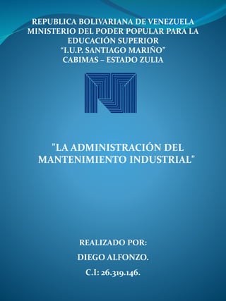 REPUBLICA BOLIVARIANA DE VENEZUELA
MINISTERIO DEL PODER POPULAR PARA LA
EDUCACIÓN SUPERIOR
“I.U.P. SANTIAGO MARIÑO”
CABIMAS – ESTADO ZULIA
REALIZADO POR:
DIEGO ALFONZO.
C.I: 26.319.146.
"LA ADMINISTRACIÓN DEL
MANTENIMIENTO INDUSTRIAL"
 