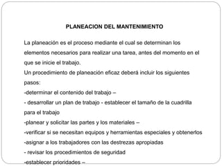 PLANEACION DEL MANTENIMIENTO
La planeación es el proceso mediante el cual se determinan los
elementos necesarios para realizar una tarea, antes del momento en el
que se inicie el trabajo.
Un procedimiento de planeación eficaz deberá incluir los siguientes
pasos:
-determinar el contenido del trabajo –
- desarrollar un plan de trabajo - establecer el tamaño de la cuadrilla
para el trabajo
-planear y solicitar las partes y los materiales –
-verificar si se necesitan equipos y herramientas especiales y obtenerlos
-asignar a los trabajadores con las destrezas apropiadas
- revisar los procedimientos de seguridad
-establecer prioridades –
 