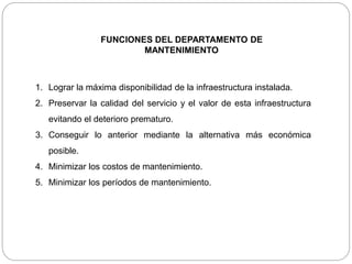 FUNCIONES DEL DEPARTAMENTO DE
MANTENIMIENTO
1. Lograr la máxima disponibilidad de la infraestructura instalada.
2. Preservar la calidad del servicio y el valor de esta infraestructura
evitando el deterioro prematuro.
3. Conseguir lo anterior mediante la alternativa más económica
posible.
4. Minimizar los costos de mantenimiento.
5. Minimizar los períodos de mantenimiento.
 