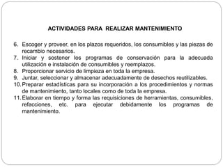 ACTIVIDADES PARA REALIZAR MANTENIMIENTO
6. Escoger y proveer, en los plazos requeridos, los consumibles y las piezas de
recambio necesarios.
7. Iniciar y sostener los programas de conservación para la adecuada
utilización e instalación de consumibles y reemplazos.
8. Proporcionar servicio de limpieza en toda la empresa.
9. Juntar, seleccionar y almacenar adecuadamente de desechos reutilizables.
10.Preparar estadísticas para su incorporación a los procedimientos y normas
de mantenimiento, tanto locales como de toda la empresa.
11.Elaborar en tiempo y forma las requisiciones de herramientas, consumibles,
refacciones, etc. para ejecutar debidamente los programas de
mantenimiento.
 