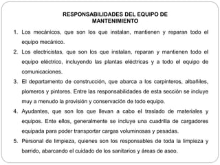 RESPONSABILIDADES DEL EQUIPO DE
MANTENIMIENTO
1. Los mecánicos, que son los que instalan, mantienen y reparan todo el
equipo mecánico.
2. Los electricistas, que son los que instalan, reparan y mantienen todo el
equipo eléctrico, incluyendo las plantas eléctricas y a todo el equipo de
comunicaciones.
3. El departamento de construcción, que abarca a los carpinteros, albañiles,
plomeros y pintores. Entre las responsabilidades de esta sección se incluye
muy a menudo la provisión y conservación de todo equipo.
4. Ayudantes, que son los que llevan a cabo el traslado de materiales y
equipos. Ente ellos, generalmente se incluye una cuadrilla de cargadores
equipada para poder transportar cargas voluminosas y pesadas.
5. Personal de limpieza, quienes son los responsables de toda la limpieza y
barrido, abarcando el cuidado de los sanitarios y áreas de aseo.
 