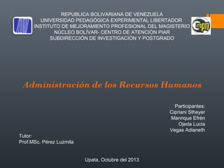 REPUBLICA BOLIVARIANA DE VENEZUELA
UNIVERSIDAD PEDAGÓGICA EXPERIMENTAL LIBERTADOR
INSTITUTO DE MEJORAMIENTO PROFESIONAL DEL MAGISTERIO
NÚCLEO BOLÍVAR- CENTRO DE ATENCIÓN PIAR
SUBDIRECCIÓN DE INVESTIGACIÓN Y POSTGRADO

 
 
 
 

Administración de los Recursos Humanos

 
   

Participantes:
Cipriani Stheyer
Manrique Efrén
Ojeda Lucia
Vegas Adianeth
Tutor:
Prof.MSc. Pérez Luzmila
Upata, Octubre del 2013

 