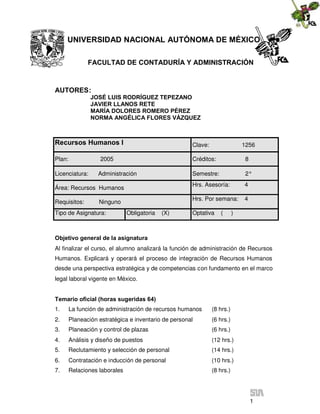 1
UNIVERSIDAD NACIONAL AUTÓNOMA DE MÉXICO
FACULTAD DE CONTADURÍA Y ADMINISTRACIÓN
AUTORES:
JOSÉ LUIS RODRÍGUEZ TEPEZANO
JAVIER LLANOS RETE
MARÍA DOLORES ROMERO PÉREZ
NORMA ANGÉLICA FLORES VÁZQUEZ
Objetivo general de la asignatura
Al finalizar el curso, el alumno analizará la función de administración de Recursos
Humanos. Explicará y operará el proceso de integración de Recursos Humanos
desde una perspectiva estratégica y de competencias con fundamento en el marco
legal laboral vigente en México.
Temario oficial (horas sugeridas 64)
1. La función de administración de recursos humanos (8 hrs.)
2. Planeación estratégica e inventario de personal (6 hrs.)
3. Planeación y control de plazas (6 hrs.)
4. Análisis y diseño de puestos (12 hrs.)
5. Reclutamiento y selección de personal (14 hrs.)
6. Contratación e inducción de personal (10 hrs.)
7. Relaciones laborales (8 hrs.)
Recursos Humanos I Clave: 1256
Plan: 2005 Créditos: 8
Licenciatura: Administración Semestre: 2°
Área: Recursos Humanos
Hrs. Asesoría: 4
Requisitos: Ninguno
Hrs. Por semana: 4
Tipo de Asignatura: Obligatoria (X) Optativa ( )
 