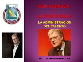 KEN ROBINSON 
Y 
LA CREATIVIDAD 
M.C. J. ROBERTO ESPINOZA P. 
LA ADMINISTRACIÓN 
DEL TALENTO  